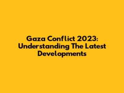 Gaza Conflict 2023: Understanding The Latest Developments