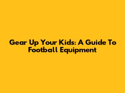 Gear Up Your Kids: A Guide To Football Equipment