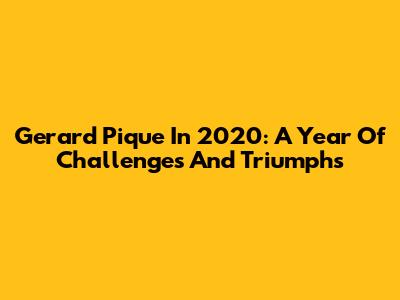 Gerard Pique In 2020: A Year Of Challenges And Triumphs