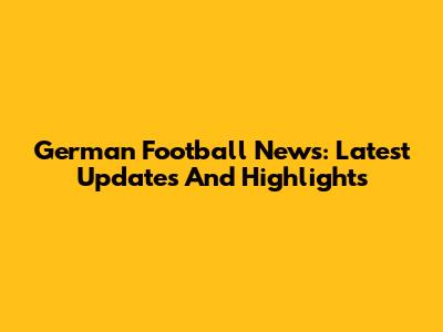 German Football News: Latest Updates And Highlights