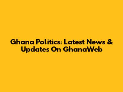 Ghana Politics: Latest News & Updates On GhanaWeb