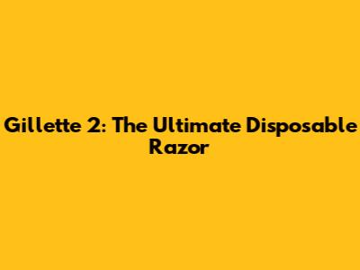 Gillette 2: The Ultimate Disposable Razor