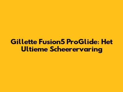 Gillette Fusion5 ProGlide: Het Ultieme Scheerervaring