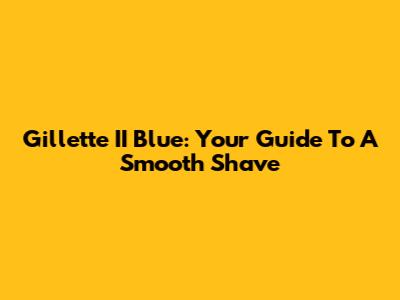 Gillette II Blue: Your Guide To A Smooth Shave