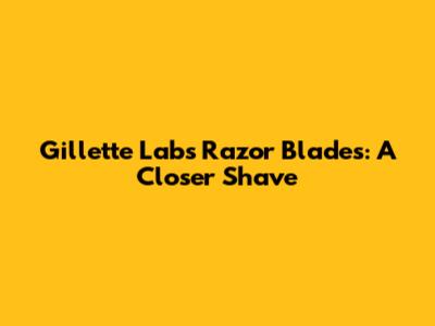 Gillette Labs Razor Blades: A Closer Shave