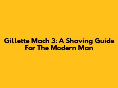 Gillette Mach 3: A Shaving Guide For The Modern Man