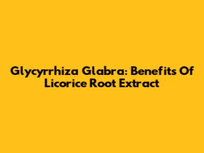 Glycyrrhiza Glabra: Benefits Of Licorice Root Extract
