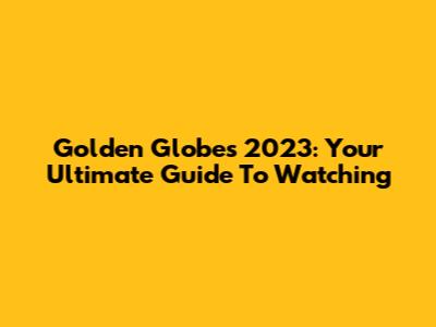 Golden Globes 2023: Your Ultimate Guide To Watching