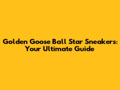 Golden Goose Ball Star Sneakers: Your Ultimate Guide