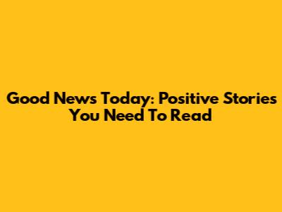Good News Today: Positive Stories You Need To Read