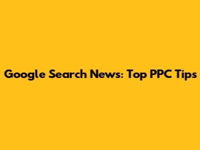 Google Search News: Top PPC Tips