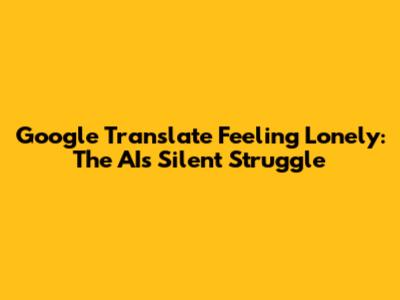 Google Translate Feeling Lonely: The AI's Silent Struggle