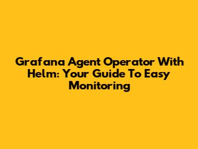 Grafana Agent Operator With Helm: Your Guide To Easy Monitoring