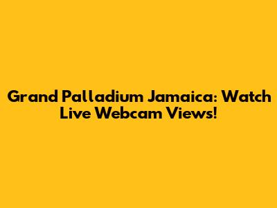 Grand Palladium Jamaica: Watch Live Webcam Views!