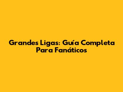 Grandes Ligas: Guía Completa Para Fanáticos