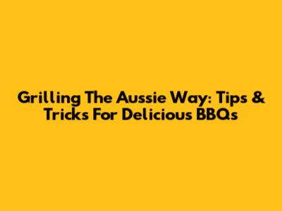Grilling The Aussie Way: Tips & Tricks For Delicious BBQs