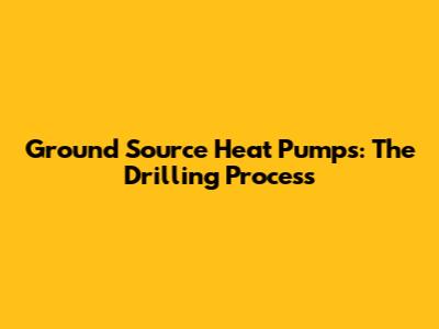 Ground Source Heat Pumps: The Drilling Process