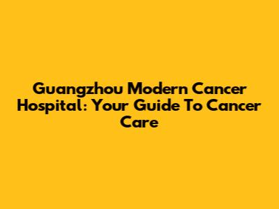 Guangzhou Modern Cancer Hospital: Your Guide To Cancer Care