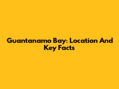 Guantanamo Bay: Location And Key Facts