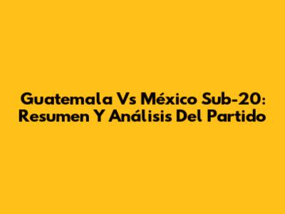 Guatemala Vs México Sub-20: Resumen Y Análisis Del Partido