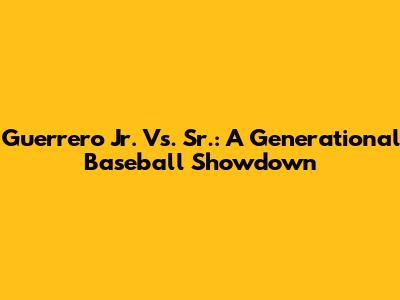 Guerrero Jr. Vs. Sr.: A Generational Baseball Showdown