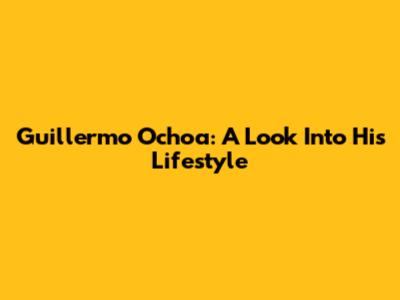 Guillermo Ochoa: A Look Into His Lifestyle