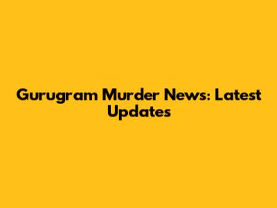 Gurugram Murder News: Latest Updates