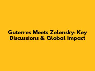 Guterres Meets Zelensky: Key Discussions & Global Impact