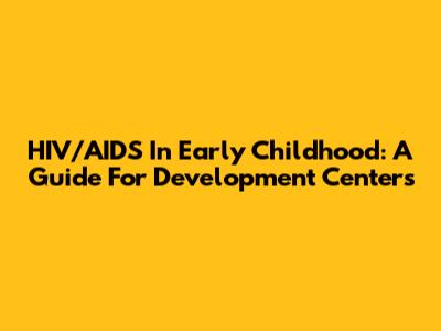 HIV/AIDS In Early Childhood: A Guide For Development Centers
