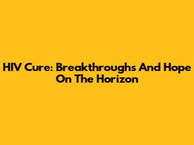 HIV Cure: Breakthroughs And Hope On The Horizon