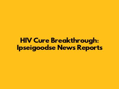 HIV Cure Breakthrough: Ipseigoodse News Reports
