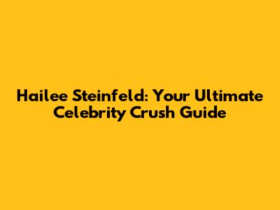 Hailee Steinfeld: Your Ultimate Celebrity Crush Guide