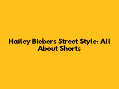 Hailey Bieber's Street Style: All About Shorts
