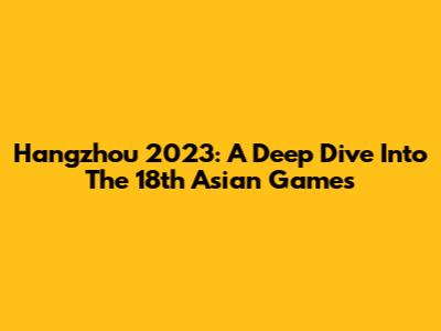 Hangzhou 2023: A Deep Dive Into The 18th Asian Games