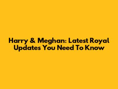Harry & Meghan: Latest Royal Updates You Need To Know