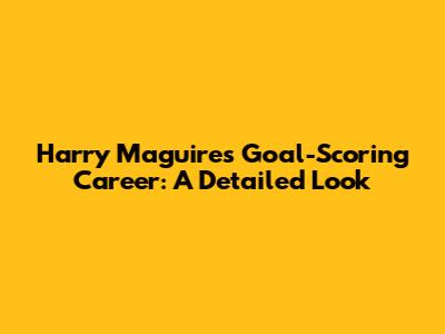 Harry Maguire's Goal-Scoring Career: A Detailed Look