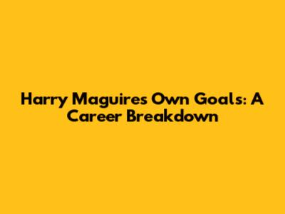 Harry Maguire's Own Goals: A Career Breakdown