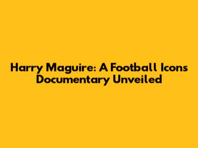 Harry Maguire: A Football Icon's Documentary Unveiled