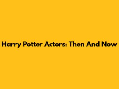 Harry Potter Actors: Then And Now