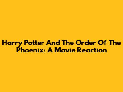 Harry Potter And The Order Of The Phoenix: A Movie Reaction