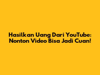 Hasilkan Uang Dari YouTube: Nonton Video Bisa Jadi Cuan!