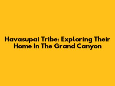 Havasupai Tribe: Exploring Their Home In The Grand Canyon