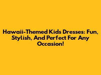 Hawaii-Themed Kids' Dresses: Fun, Stylish, And Perfect For Any Occasion!