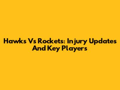 Hawks Vs Rockets: Injury Updates And Key Players
