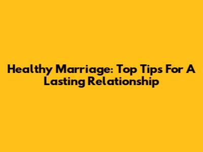 Healthy Marriage: Top Tips For A Lasting Relationship