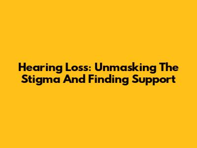 Hearing Loss: Unmasking The Stigma And Finding Support