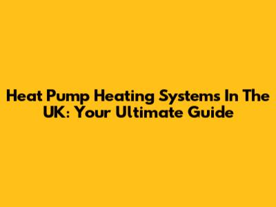 Heat Pump Heating Systems In The UK: Your Ultimate Guide