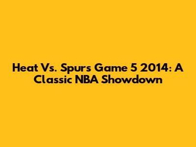 Heat Vs. Spurs Game 5 2014: A Classic NBA Showdown