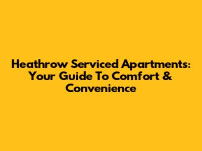 Heathrow Serviced Apartments: Your Guide To Comfort & Convenience