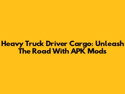 Heavy Truck Driver Cargo: Unleash The Road With APK Mods